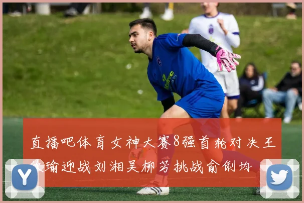 直播吧体育女神大赛8强首轮对决王欣瑜迎战刘湘吴柳芳挑战俞俐均