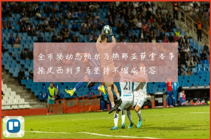全市场动态帕尔马热那亚萨索洛争抢皮西利罗马坚持不缩减阵容