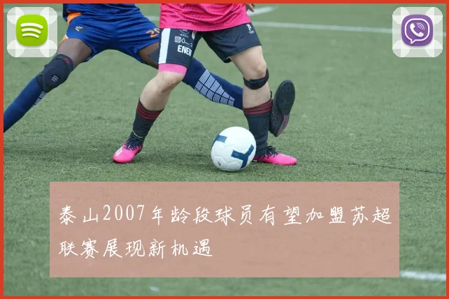 泰山2007年龄段球员有望加盟苏超联赛展现新机遇