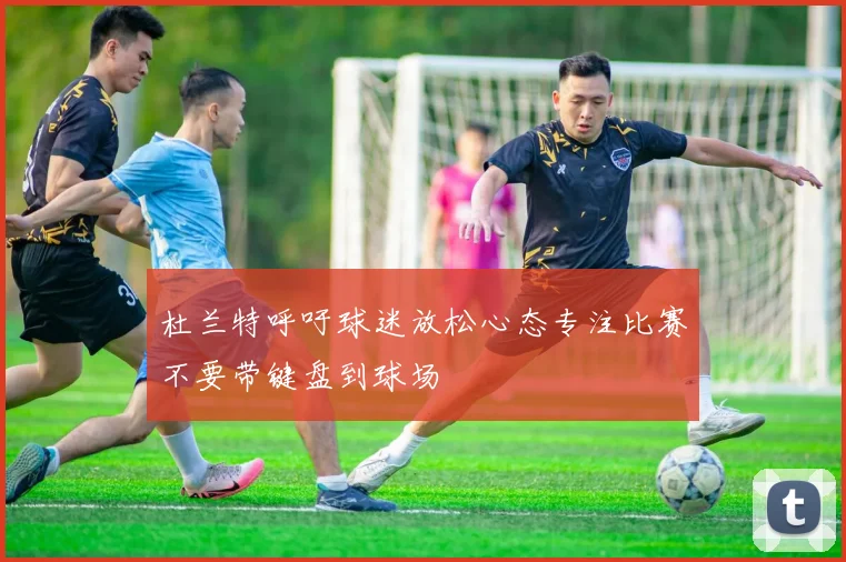 杜兰特呼吁球迷放松心态专注比赛不要带键盘到球场