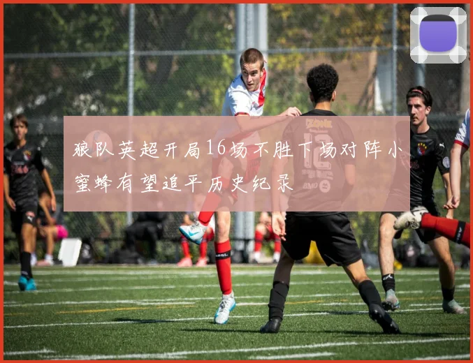 狼队英超开局16场不胜下场对阵小蜜蜂有望追平历史纪录
