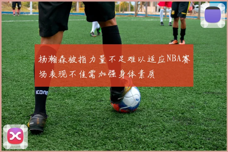 杨瀚森被指力量不足难以适应NBA赛场表现不佳需加强身体素质