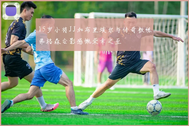 15岁小将JJ加布里埃尔与传奇教练弗格森合影感慨荣幸之至