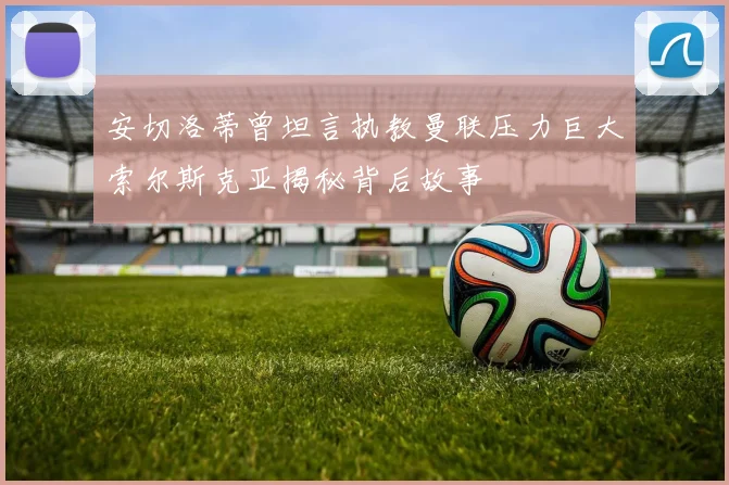 安切洛蒂曾坦言执教曼联压力巨大索尔斯克亚揭秘背后故事