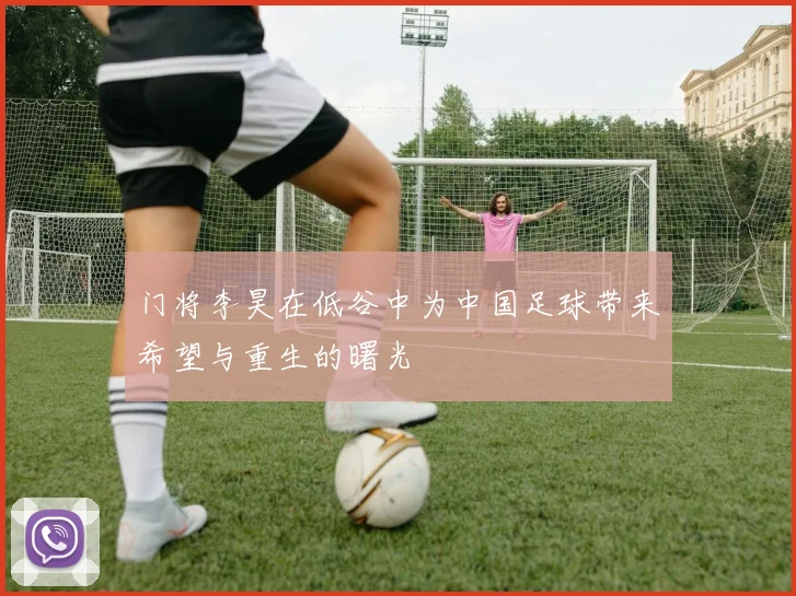 门将李昊在低谷中为中国足球带来希望与重生的曙光
