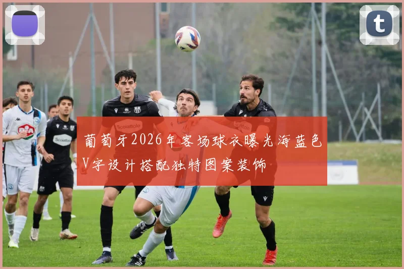 葡萄牙2026年客场球衣曝光海蓝色V字设计搭配独特图案装饰