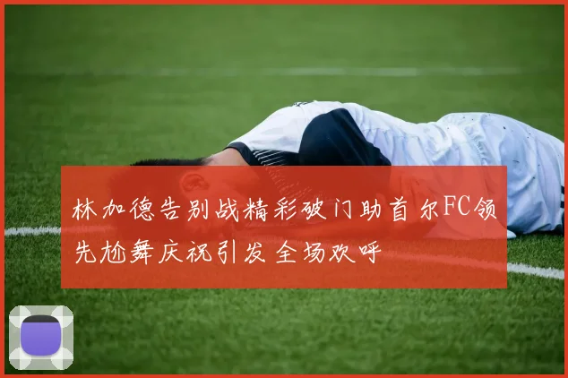 林加德告别战精彩破门助首尔FC领先尬舞庆祝引发全场欢呼