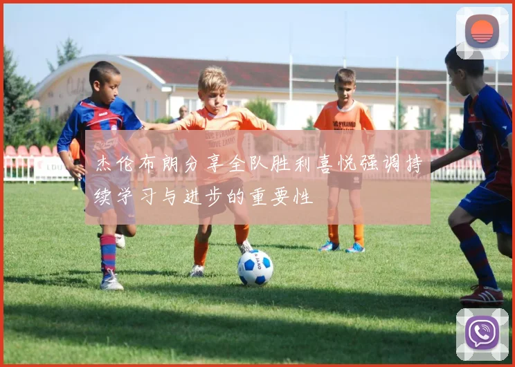杰伦布朗分享全队胜利喜悦强调持续学习与进步的重要性