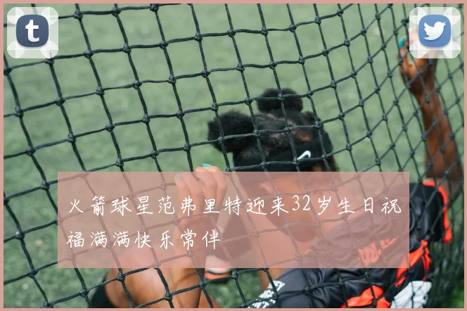 火箭球星范弗里特迎来32岁生日祝福满满快乐常伴