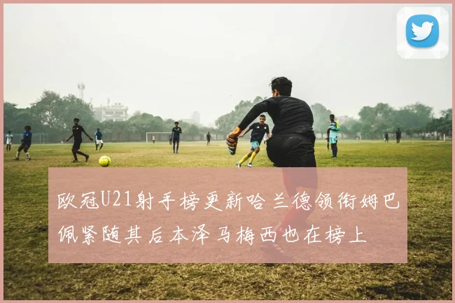 欧冠U21射手榜更新哈兰德领衔姆巴佩紧随其后本泽马梅西也在榜上