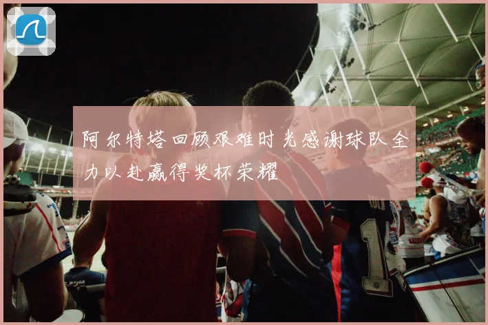阿尔特塔回顾艰难时光感谢球队全力以赴赢得奖杯荣耀