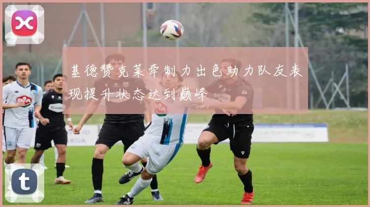 基德赞克莱牵制力出色助力队友表现提升状态达到巅峰