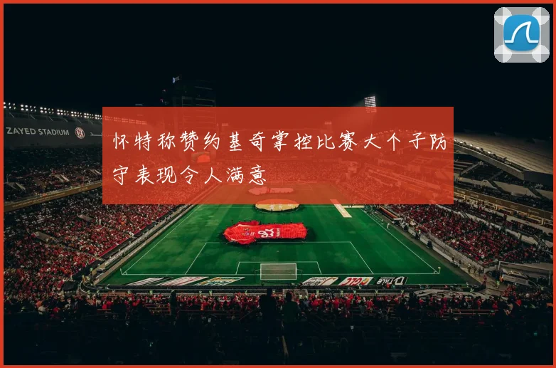 怀特称赞约基奇掌控比赛大个子防守表现令人满意