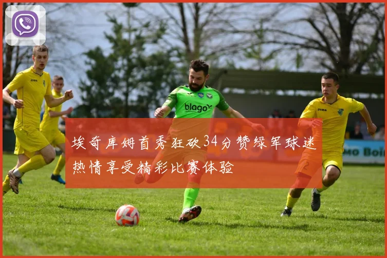 埃奇库姆首秀狂砍34分赞绿军球迷热情享受精彩比赛体验