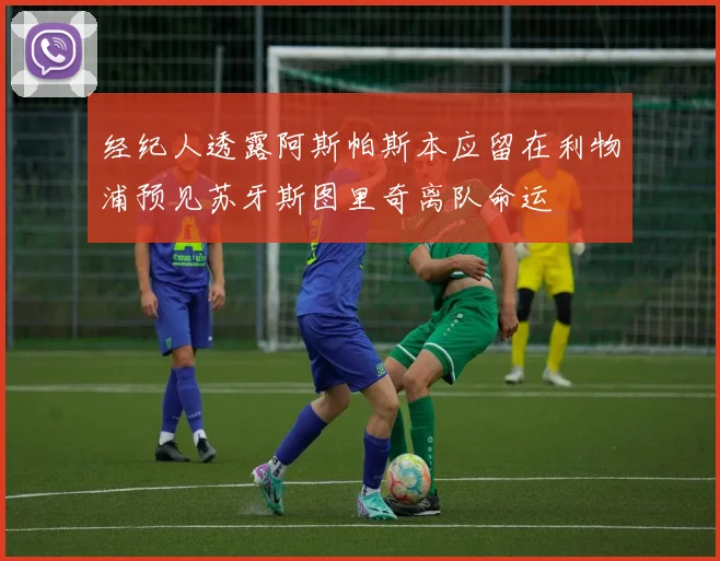 经纪人透露阿斯帕斯本应留在利物浦预见苏牙斯图里奇离队命运