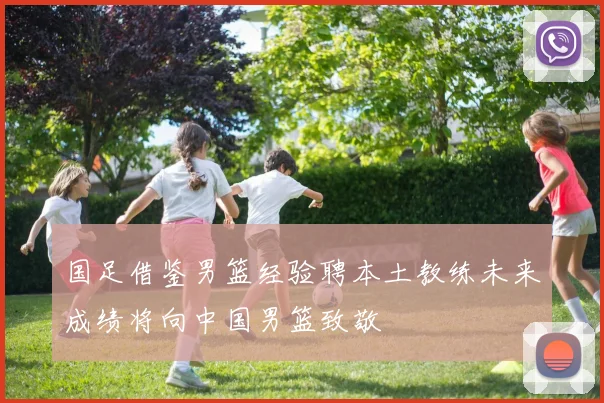 国足借鉴男篮经验聘本土教练未来成绩将向中国男篮致敬