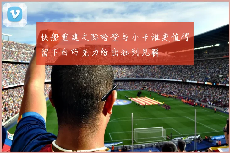 快船重建之际哈登与小卡谁更值得留下白巧克力给出独到见解