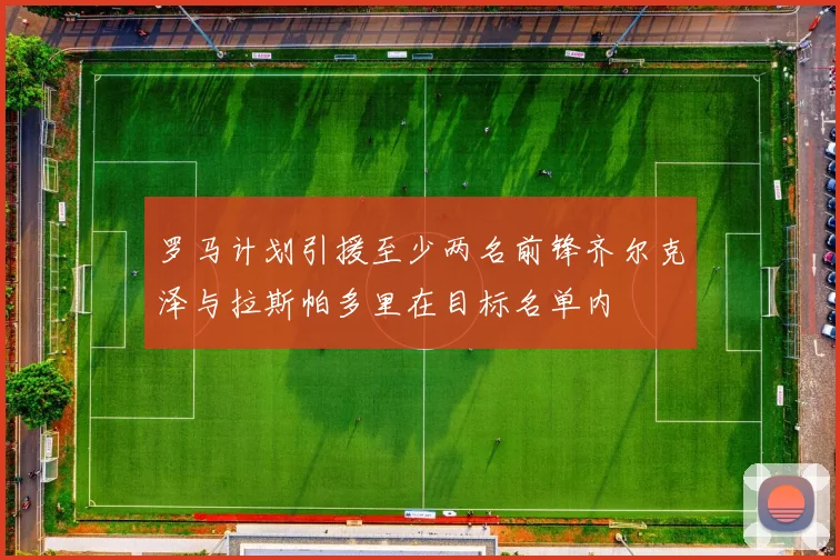 罗马计划引援至少两名前锋齐尔克泽与拉斯帕多里在目标名单内