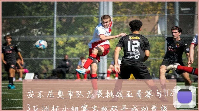 安东尼奥率队无畏挑战亚青赛与U23亚洲杯小组赛末轮双平成功晋级