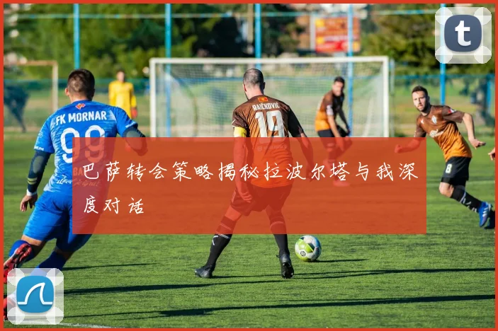 巴萨转会策略揭秘拉波尔塔与我深度对话