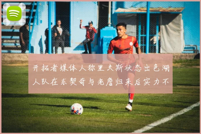 开拓者媒体人称里夫斯状态出色湖人队在东契奇与老詹归来后实力不容小觑