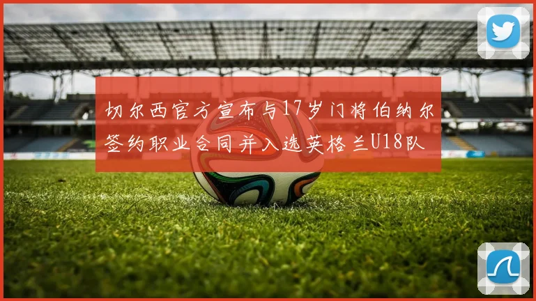 切尔西官方宣布与17岁门将伯纳尔签约职业合同并入选英格兰U18队