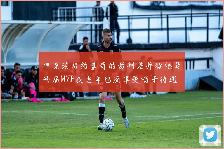 申京谈与约基奇的裁判差异称他是两届MVP我当年也没享受哨子待遇