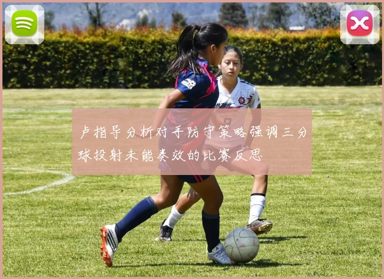 卢指导分析对手防守策略强调三分球投射未能奏效的比赛反思