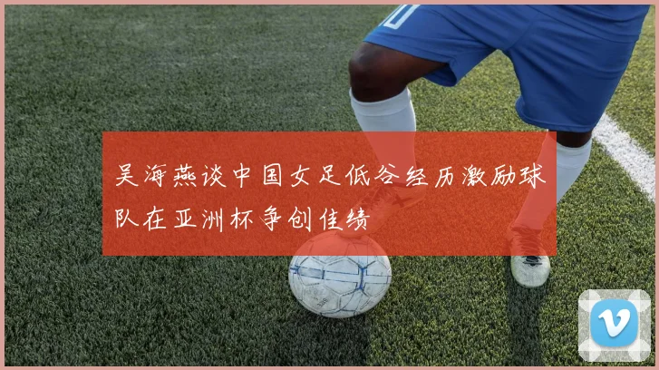 吴海燕谈中国女足低谷经历激励球队在亚洲杯争创佳绩