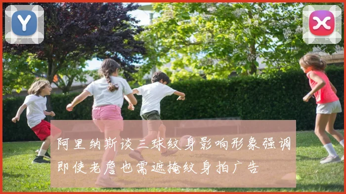 阿里纳斯谈三球纹身影响形象强调即使老詹也需遮掩纹身拍广告