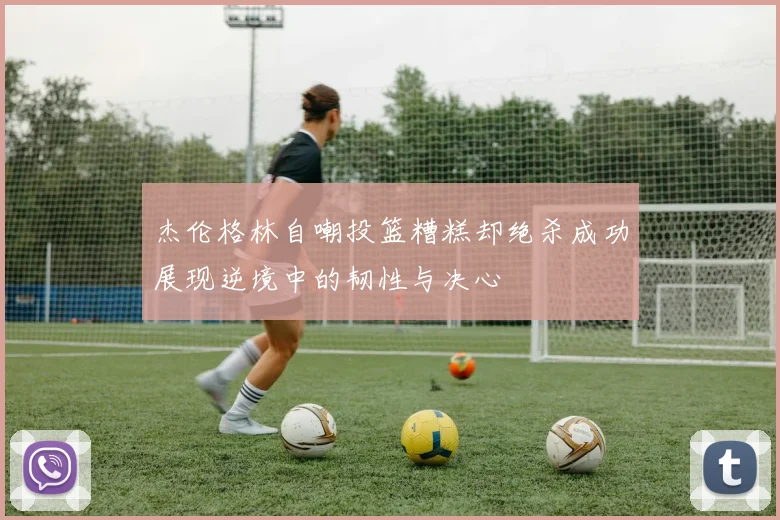 杰伦格林自嘲投篮糟糕却绝杀成功展现逆境中的韧性与决心