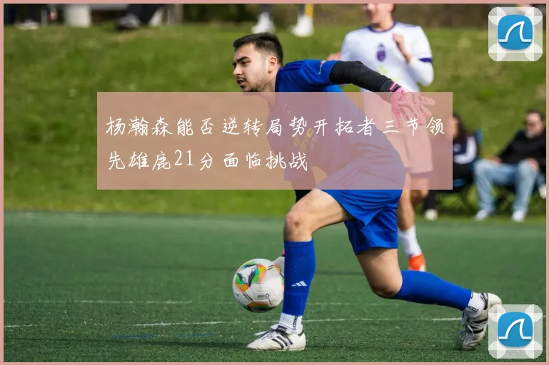 杨瀚森能否逆转局势开拓者三节领先雄鹿21分面临挑战