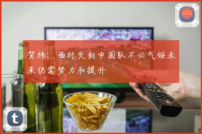 贺炜：面对失利中国队不必气馁未来仍需努力和提升