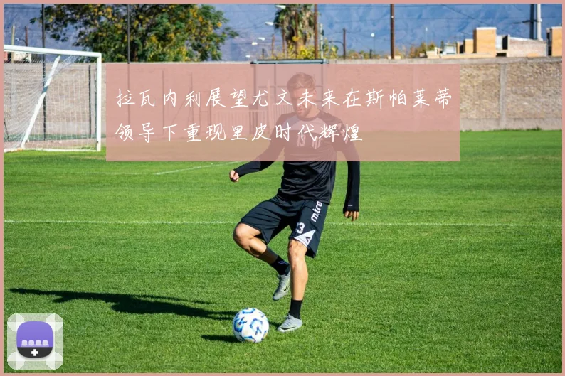 拉瓦内利展望尤文未来在斯帕莱蒂领导下重现里皮时代辉煌