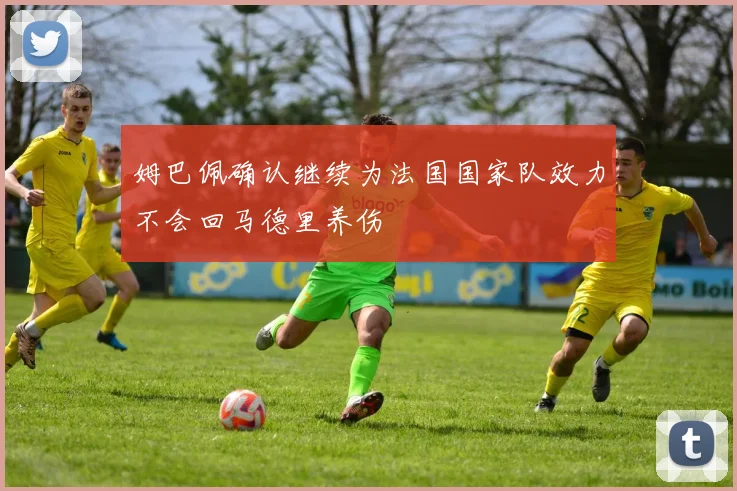 姆巴佩确认继续为法国国家队效力不会回马德里养伤