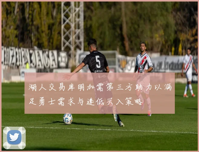 湖人交易库明加需第三方助力以满足勇士需求与逢低买入策略