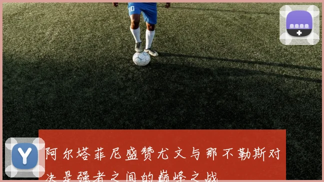 阿尔塔菲尼盛赞尤文与那不勒斯对决是强者之间的巅峰之战