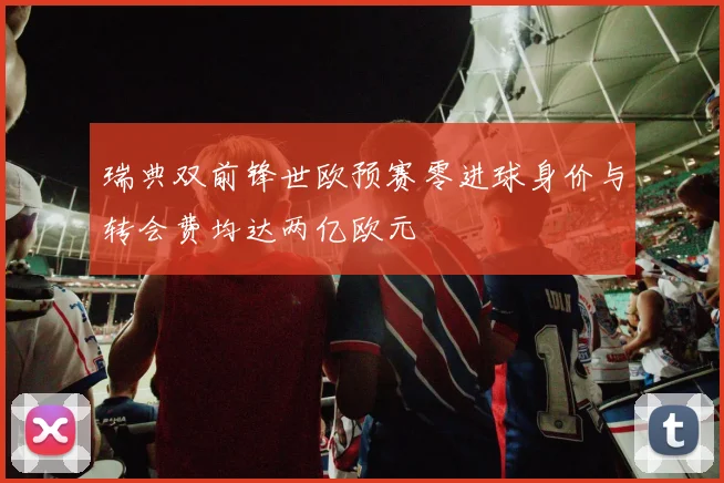 瑞典双前锋世欧预赛零进球身价与转会费均达两亿欧元