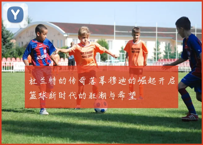 杜兰特的传奇落幕穆迪的崛起开启篮球新时代的狂潮与希望
