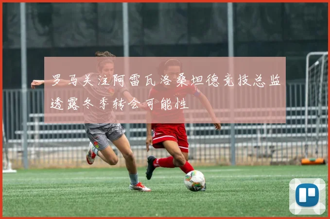 罗马关注阿雷瓦洛桑坦德竞技总监透露冬季转会可能性