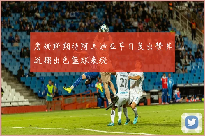 詹姆斯期待阿夫迪亚早日复出赞其近期出色篮球表现
