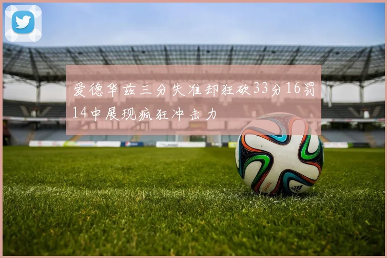 爱德华兹三分失准却狂砍33分16罚14中展现疯狂冲击力