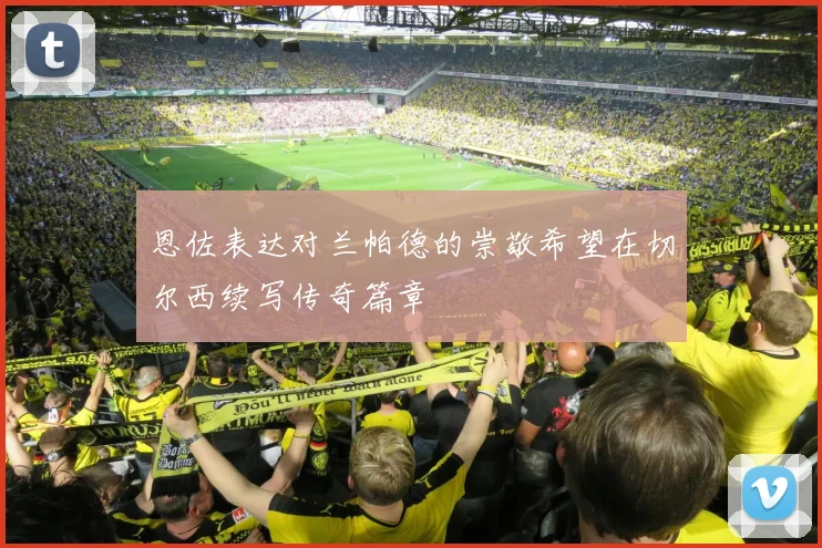 恩佐表达对兰帕德的崇敬希望在切尔西续写传奇篇章